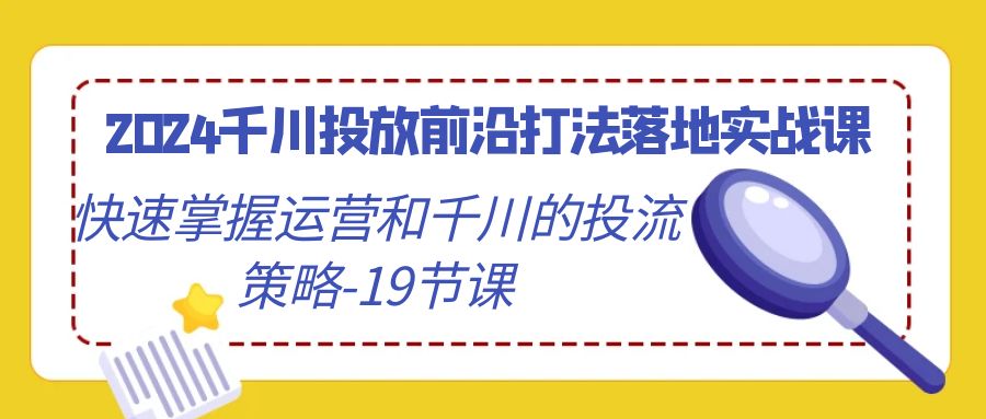 (4123期）2024千川投放前沿打法落地实战课，快速掌握运营和千川的投流策略-19节课-北少网创