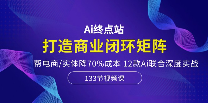 (10428期）Ai终点站，打造商业闭环矩阵，帮电商/实体降70%成本，12款Ai联合深度实战-北少网创