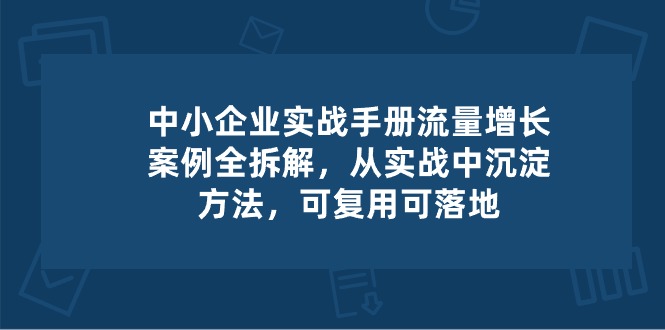 (10889期）中小 企业 实操手册-流量增长案例拆解，从实操中沉淀方法，可复用可落地-北少网创